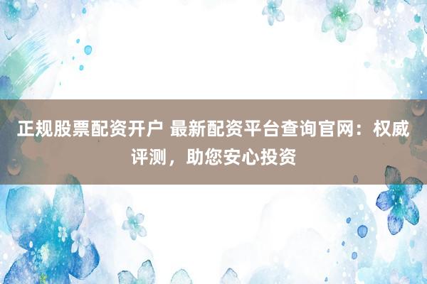 正规股票配资开户 最新配资平台查询官网：权威评测，助您安心投资