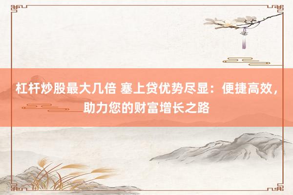 杠杆炒股最大几倍 塞上贷优势尽显：便捷高效，助力您的财富增长之路
