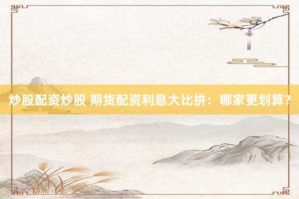 炒股配资炒股 期货配资利息大比拼：哪家更划算？