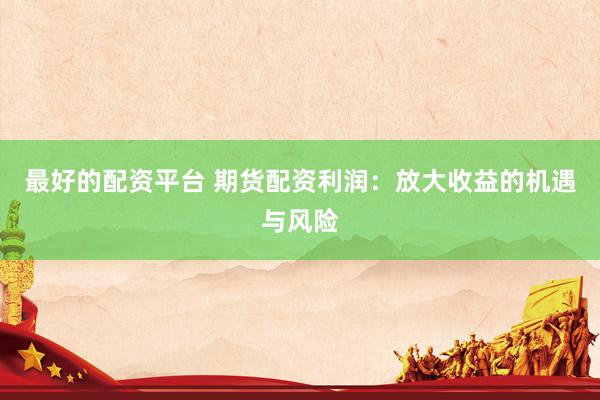 最好的配资平台 期货配资利润：放大收益的机遇与风险