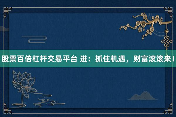 股票百倍杠杆交易平台 进：抓住机遇，财富滚滚来！