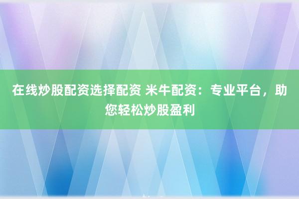 在线炒股配资选择配资 米牛配资：专业平台，助您轻松炒股盈利