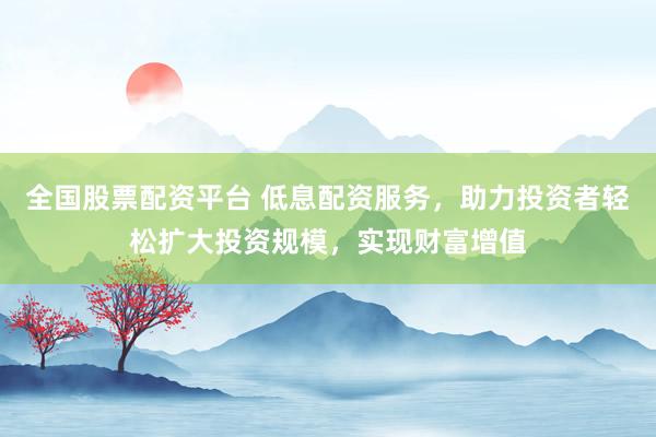 全国股票配资平台 低息配资服务，助力投资者轻松扩大投资规模，实现财富增值
