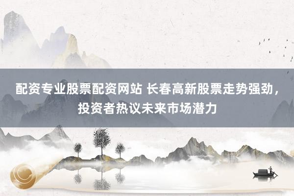 配资专业股票配资网站 长春高新股票走势强劲，投资者热议未来市场潜力