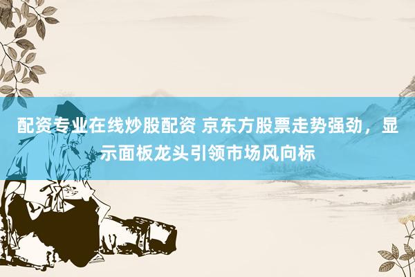 配资专业在线炒股配资 京东方股票走势强劲，显示面板龙头引领市场风向标