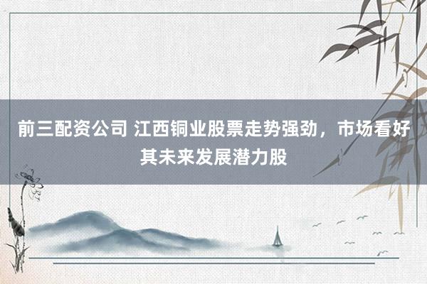 前三配资公司 江西铜业股票走势强劲，市场看好其未来发展潜力股