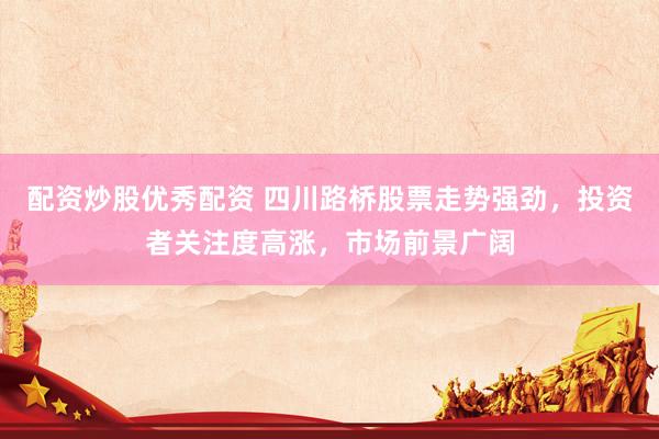 配资炒股优秀配资 四川路桥股票走势强劲，投资者关注度高涨，市场前景广阔