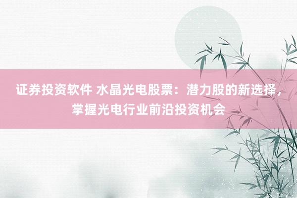 证券投资软件 水晶光电股票：潜力股的新选择，掌握光电行业前沿投资机会