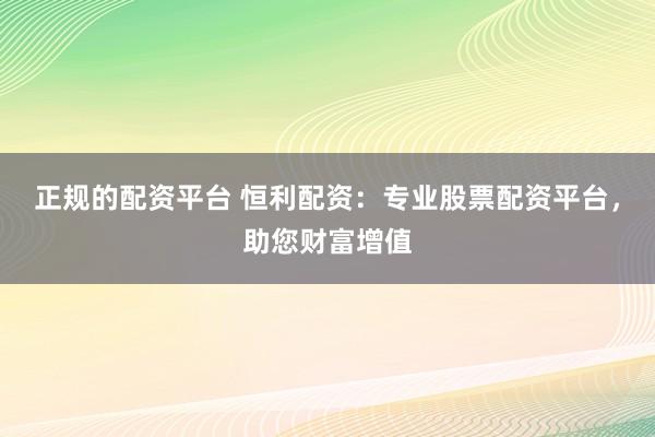 正规的配资平台 恒利配资：专业股票配资平台，助您财富增值