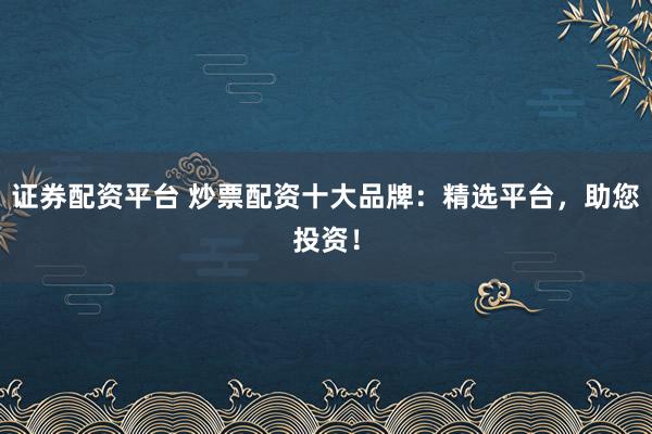 证券配资平台 炒票配资十大品牌：精选平台，助您投资！