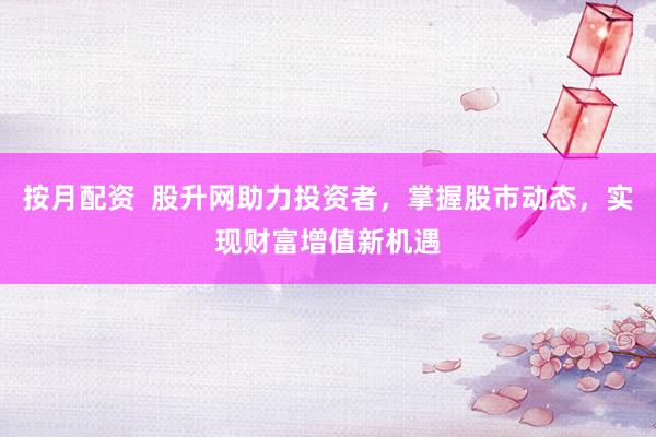 按月配资  股升网助力投资者，掌握股市动态，实现财富增值新机遇