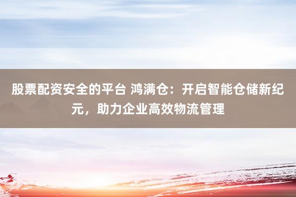 股票配资安全的平台 鸿满仓：开启智能仓储新纪元，助力企业高效物流管理