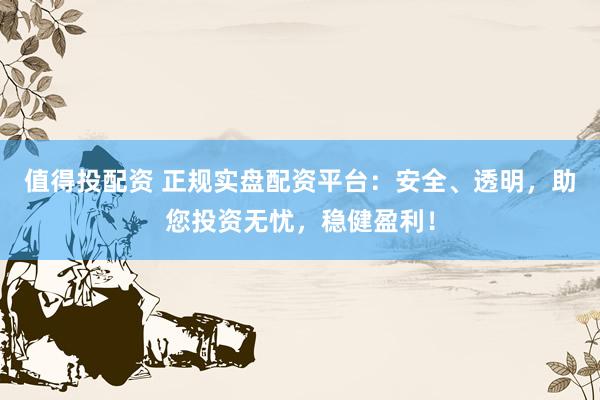 值得投配资 正规实盘配资平台：安全、透明，助您投资无忧，稳健盈利！