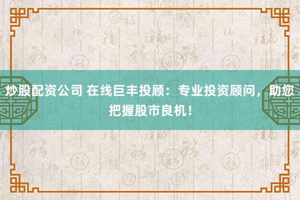 炒股配资公司 在线巨丰投顾：专业投资顾问，助您把握股市良机！