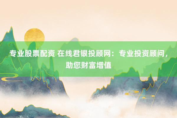 专业股票配资 在线君银投顾网：专业投资顾问，助您财富增值
