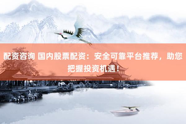 配资咨询 国内股票配资：安全可靠平台推荐，助您把握投资机遇！