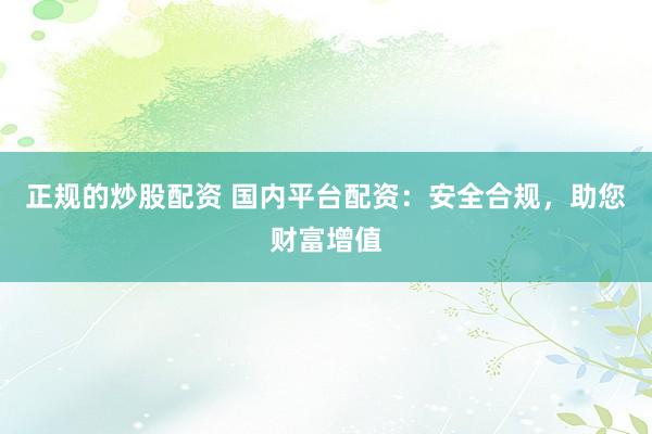 正规的炒股配资 国内平台配资：安全合规，助您财富增值