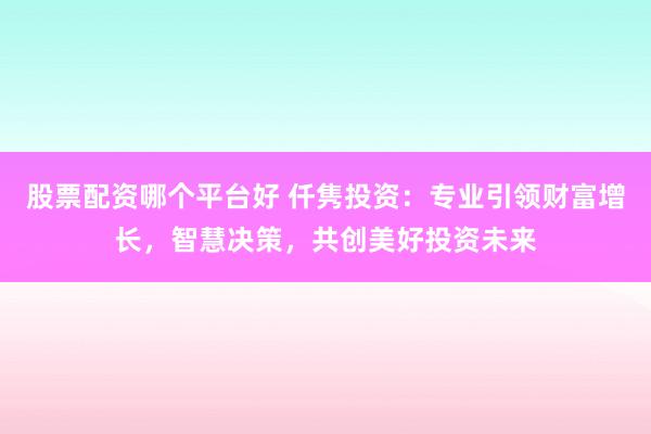 股票配资哪个平台好 仟隽投资：专业引领财富增长，智慧决策，共创美好投资未来
