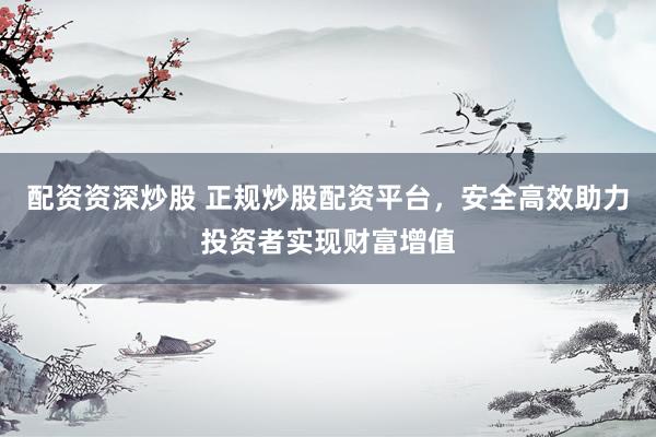 配资资深炒股 正规炒股配资平台，安全高效助力投资者实现财富增值