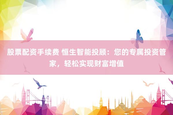 股票配资手续费 恒生智能投顾：您的专属投资管家，轻松实现财富增值