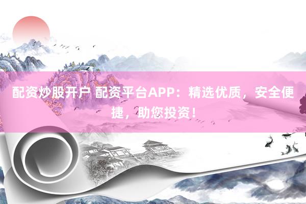 配资炒股开户 配资平台APP：精选优质，安全便捷，助您投资！
