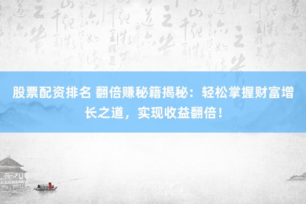 股票配资排名 翻倍赚秘籍揭秘：轻松掌握财富增长之道，实现收益翻倍！