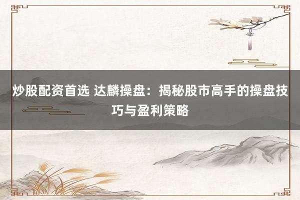 炒股配资首选 达麟操盘：揭秘股市高手的操盘技巧与盈利策略