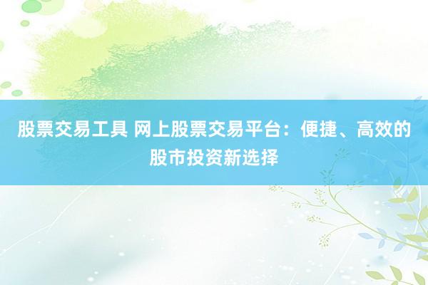 股票交易工具 网上股票交易平台：便捷、高效的股市投资新选择