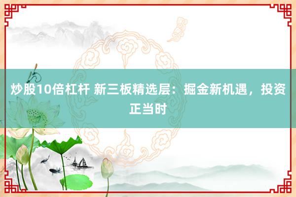炒股10倍杠杆 新三板精选层：掘金新机遇，投资正当时