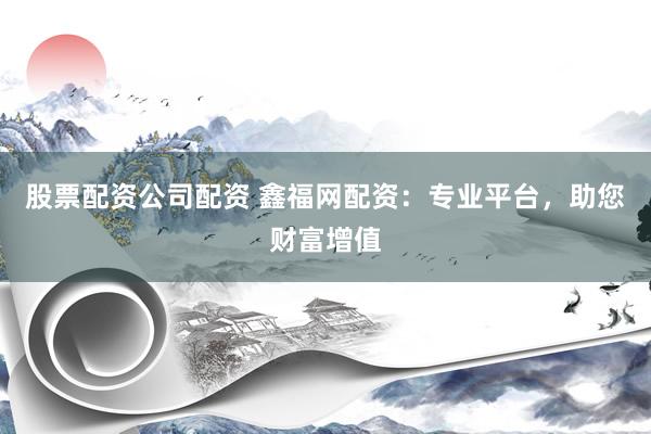 股票配资公司配资 鑫福网配资：专业平台，助您财富增值