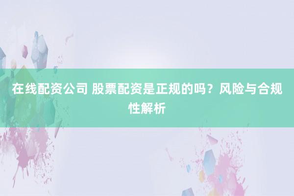 在线配资公司 股票配资是正规的吗？风险与合规性解析