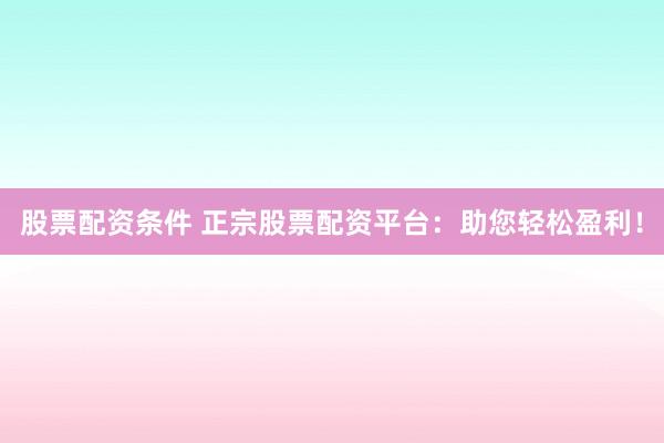 股票配资条件 正宗股票配资平台：助您轻松盈利！