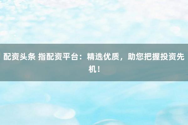 配资头条 指配资平台：精选优质，助您把握投资先机！