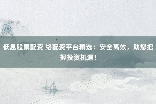 低息股票配资 络配资平台精选：安全高效，助您把握投资机遇！