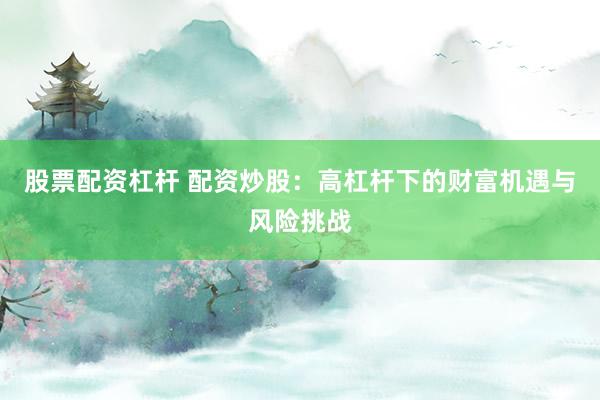 股票配资杠杆 配资炒股：高杠杆下的财富机遇与风险挑战