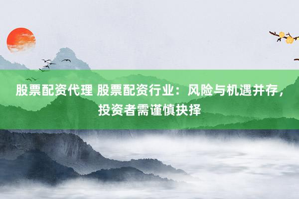 股票配资代理 股票配资行业：风险与机遇并存，投资者需谨慎抉择