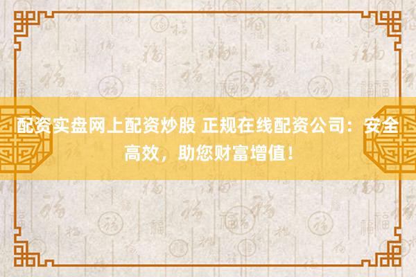 配资实盘网上配资炒股 正规在线配资公司：安全高效，助您财富增值！