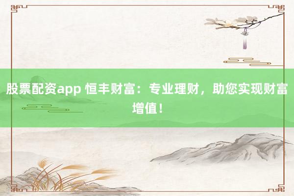 股票配资app 恒丰财富：专业理财，助您实现财富增值！