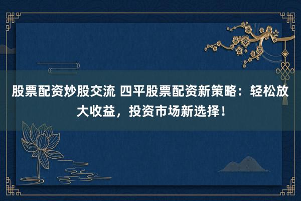 股票配资炒股交流 四平股票配资新策略：轻松放大收益，投资市场新选择！