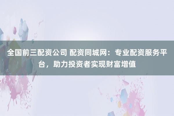 全国前三配资公司 配资同城网：专业配资服务平台，助力投资者实现财富增值