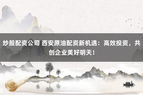 炒股配资公司 西安原油配资新机遇：高效投资，共创企业美好明天！