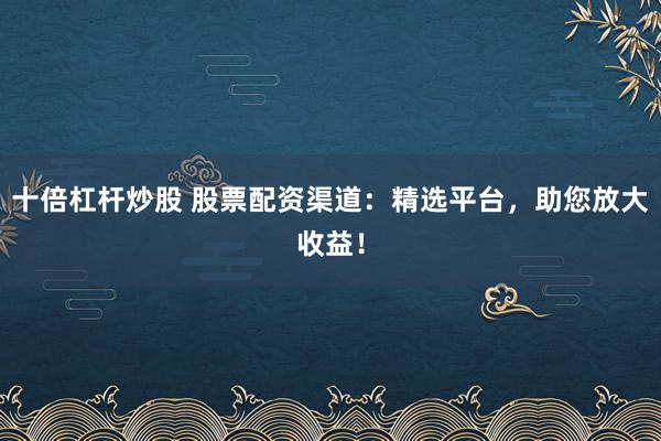 十倍杠杆炒股 股票配资渠道：精选平台，助您放大收益！