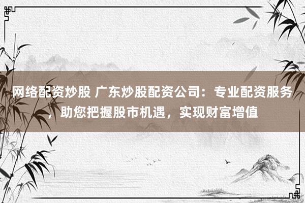 网络配资炒股 广东炒股配资公司：专业配资服务，助您把握股市机遇，实现财富增值