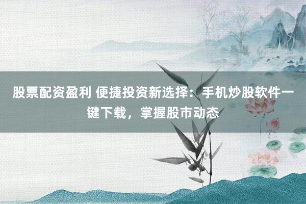 股票配资盈利 便捷投资新选择：手机炒股软件一键下载，掌握股市动态