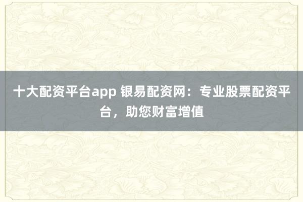 十大配资平台app 银易配资网：专业股票配资平台，助您财富增值