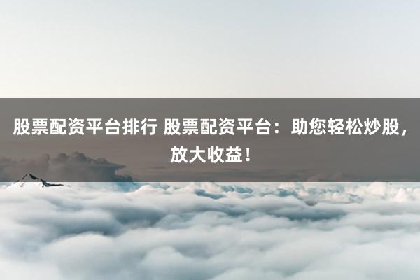 股票配资平台排行 股票配资平台：助您轻松炒股，放大收益！