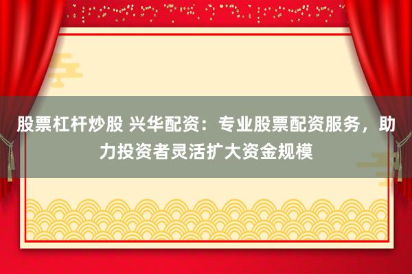 股票杠杆炒股 兴华配资：专业股票配资服务，助力投资者灵活扩大资金规模