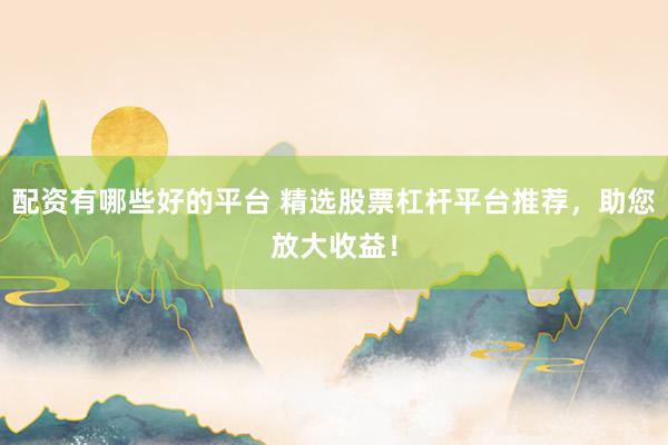 配资有哪些好的平台 精选股票杠杆平台推荐,助您放大收益!