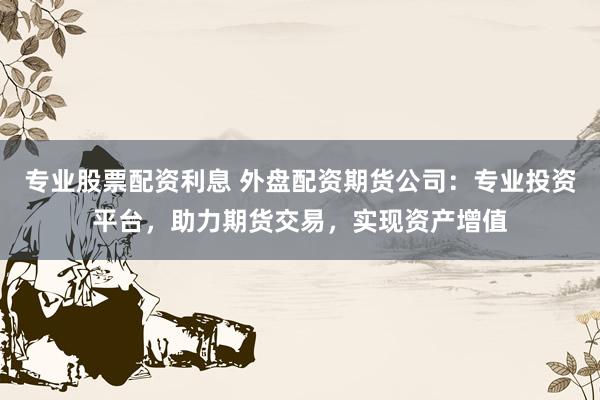 专业股票配资利息 外盘配资期货公司:专业投资平台,助力期货交易,实现资产增值
