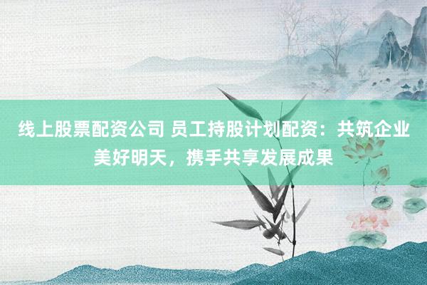 线上股票配资公司 员工持股计划配资:共筑企业美好明天,携手共享发展成果